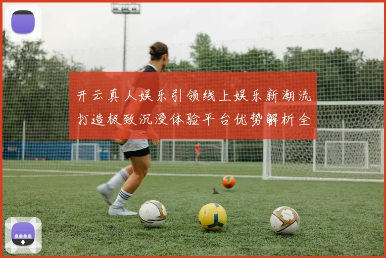 开云真人娱乐引领线上娱乐新潮流打造极致沉浸体验平台优势解析全