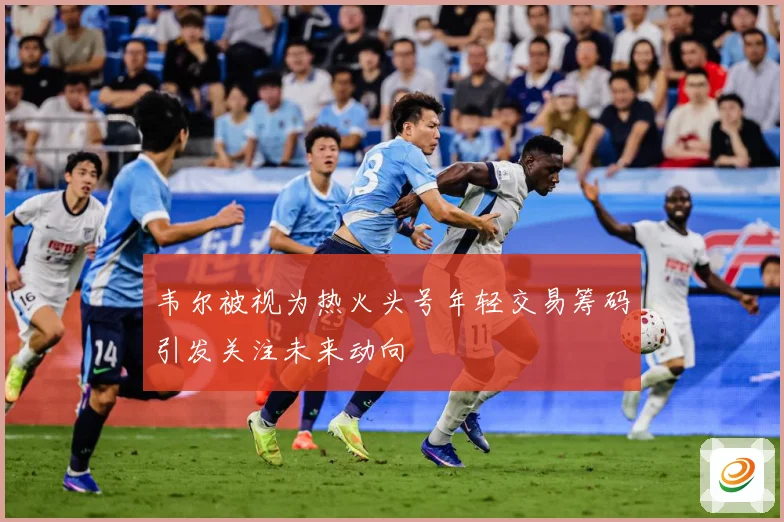 韦尔被视为热火头号年轻交易筹码引发关注未来动向