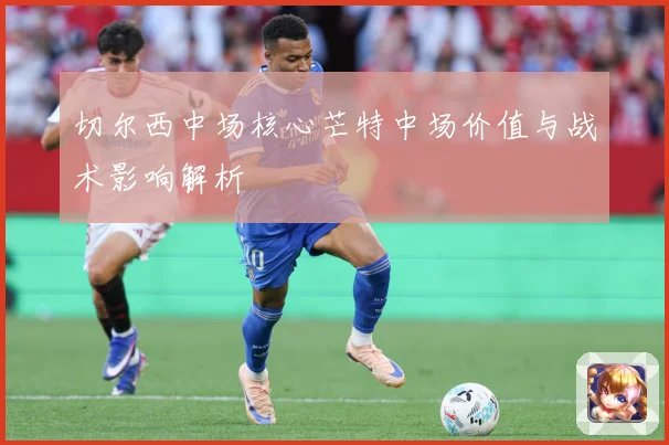 切尔西中场核心芒特中场价值与战术影响解析