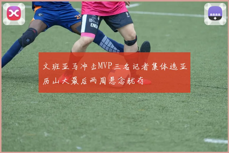 文班亚马冲击MVP三名记者集体选亚历山大最后两周悬念犹存