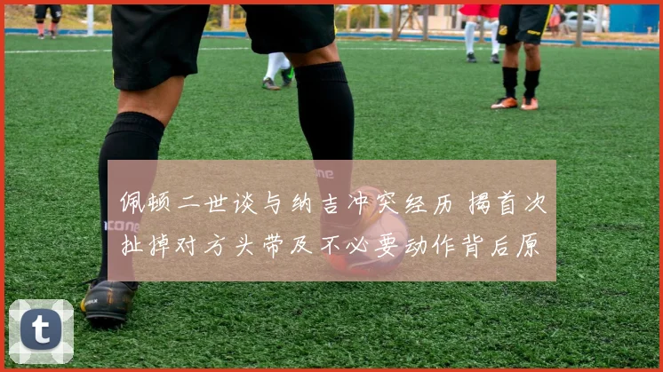 佩顿二世谈与纳吉冲突经历 揭首次扯掉对方头带及不必要动作背后原因