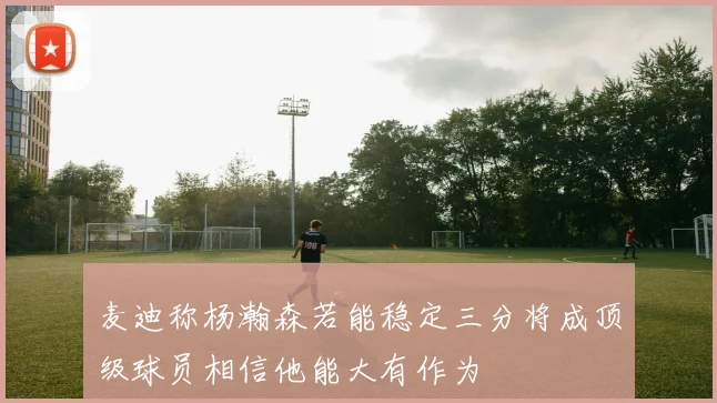 麦迪称杨瀚森若能稳定三分将成顶级球员相信他能大有作为