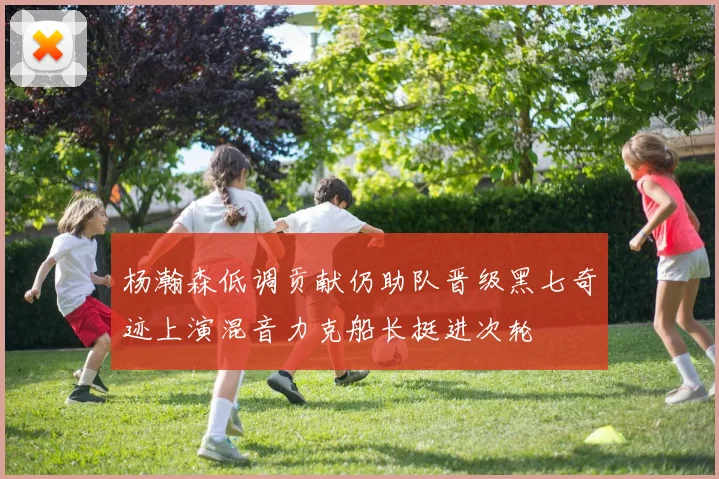 杨瀚森低调贡献仍助队晋级黑七奇迹上演混音力克船长挺进次轮