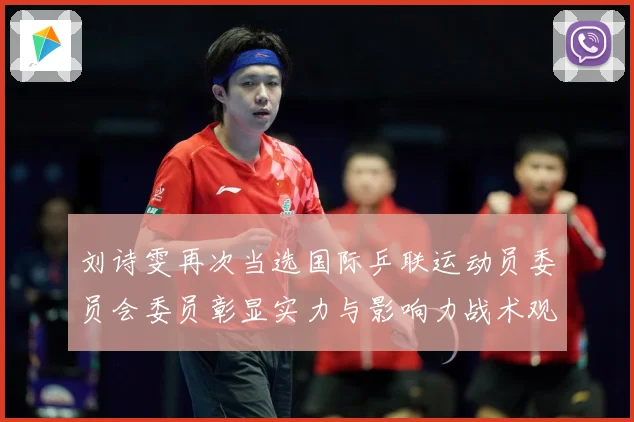 刘诗雯再次当选国际乒联运动员委员会委员彰显实力与影响力战术观察