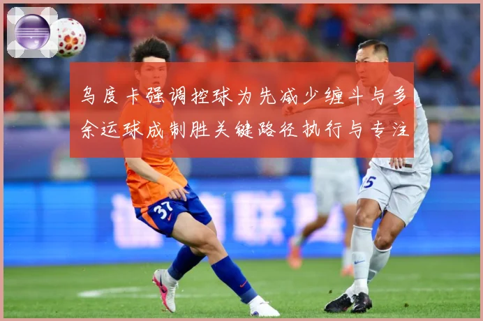 乌度卡强调控球为先减少缠斗与多余运球成制胜关键路径执行与专注