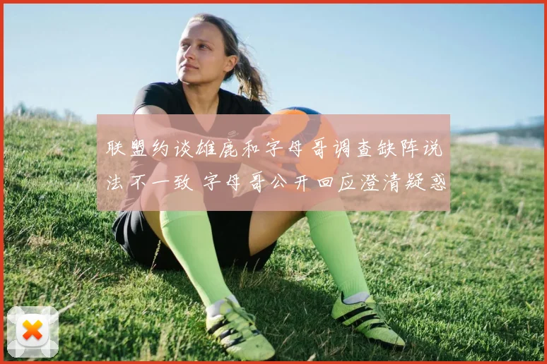联盟约谈雄鹿和字母哥调查缺阵说法不一致 字母哥公开回应澄清疑惑