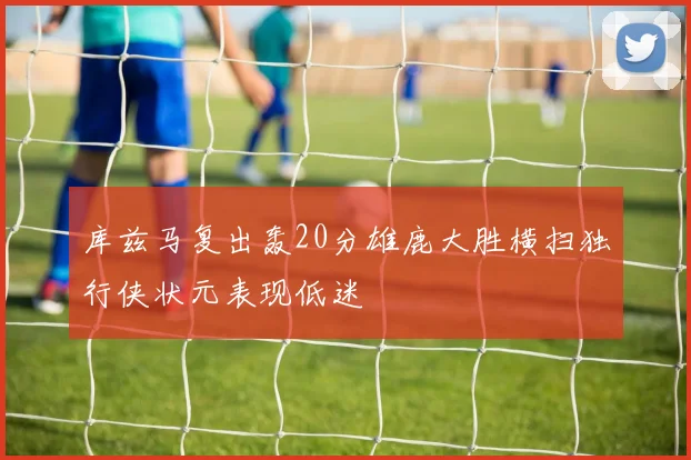 库兹马复出轰20分雄鹿大胜横扫独行侠状元表现低迷
